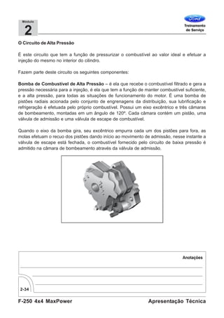 F-250 4x4 MaxPower
2-34
Apresentação Técnica
2
Módulo
O Circuito de Alta Pressão
É este circuito que tem a função de pressurizar o combustível ao valor ideal e efetuar a
injeção do mesmo no interior do cilindro.
Fazem parte deste circuito os seguintes componentes:
Bomba de Combustível de Alta Pressão – é ela que recebe o combustível filtrado e gera a
pressão necessária para a injeção, é ela que tem a função de manter combustível suficiente,
e a alta pressão, para todas as situações de funcionamento do motor. É uma bomba de
pistões radiais acionada pelo conjunto de engrenagens da distribuição, sua lubrificação e
refrigeração é efetuada pelo próprio combustível. Possui um eixo excêntrico e três câmaras
de bombeamento, montadas em um ângulo de 120º. Cada câmara contém um pistão, uma
válvula de admissão e uma válvula de escape de combustível.
Quando o eixo da bomba gira, seu excêntrico empurra cada um dos pistões para fora, as
molas efetuam o recuo dos pistões dando início ao movimento de admissão, nesse instante a
válvula de escape está fechada, o combustível fornecido pelo circuito de baixa pressão é
admitido na câmara de bombeamento através da válvula de admissão.
 