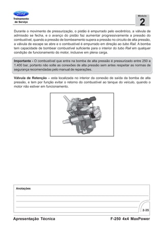 2-35
F-250 4x4 MaxPowerApresentação Técnica
2
Módulo
Durante o movimento de pressurização, o pistão é empurrado pelo excêntrico, a válvula de
admissão se fecha, e o avanço do pistão faz aumentar progressivamente a pressão do
combustível, quando a pressão de bombeamento supera a pressão no circuito de alta pressão,
a válvula de escape se abre e o combustível é empurrado em direção ao tubo Rail. A bomba
tem capacidade de bombear combustível suficiente para o interior do tubo Rail em qualquer
condição de funcionamento do motor, inclusive em plena carga.
Importante - O combustível que entra na bomba de alta pressão é pressurizado entre 250 a
1.400 bar, portanto não solte as conexões de alta pressão sem antes respeitar as normas de
segurança recomendadas pelo manual de reparações.
Válvula de Retenção – esta localizada no interior da conexão de saída da bomba de alta
pressão, e tem por função evitar o retorno do combustível ao tanque do veículo, quando o
motor não estiver em funcionamento.
 