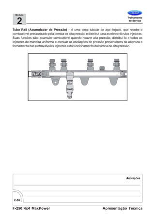F-250 4x4 MaxPower
2-36
Apresentação Técnica
2
Módulo
Tubo Rail (Acumulador de Pressão) – é uma peça tubular de aço forjado, que recebe o
combustível pressurizado pela bomba de alta pressão e distribui para as eletroválvulas injetoras.
Suas funções são: acumular combustível quando houver alta pressão, distribuí-lo a todos os
injetores de maneira uniforme e atenuar as oscilações de pressão provenientes da abertura e
fechamento das eletroválvulas injetoras e do funcionamento da bomba de alta pressão.
 