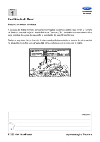 F-250 4x4 MaxPower
1-2
Apresentação Técnica
1
Módulo
Identificação do Motor
Plaqueta de Dados do Motor
A plaqueta de dados do motor apresenta informações específicas sobre o seu motor. O Número
de Série do Motor (ESN) e a Lista de Peças de Controle (CPL) fornecem os dados necessários
para pedidos de peças de reposição e solicitação de assistência técnica.
Tenha os seguintes dados do motor à mão quando solicitar assistência técnica. As informações
na plaqueta de dados são obrigatórias para a solicitação de assistência e peças.
 