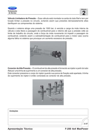 2-37
F-250 4x4 MaxPowerApresentação Técnica
2
Módulo
Válvula Limitadora de Pressão – Essa válvula está montada na saída do tubo Rail e tem por
função limitar a pressão no circuito, evitando assim que pressões demasiadamente altas
danifiquem os componentes do sistema.
Quando o sistema atinge uma pressão de 1500 bar, é vencida a carga da mola interna da
válvula e esta libera a passagem do combustível para o retorno até que a pressão volte ao
limite de trabalho do circuito, onde a força da mola novamente irá impedir a passagem do
combustível, evitando assim a sobrealimentação de combustível para o motor caso ocorra
alguma falha no sistema que provoque um aumento excessivo de pressão.
Conector de Alta Pressão – O combustível de alta pressão é fornecido ao injetor a partir do tubo
Rail por uma linha de suprimento e um conector de alta pressão.
Este conector pressiona o corpo do injetor quando sua porca de fixação está apertada. A linha
de suprimento do injetor é então conectada ao conector de alta pressão.
 