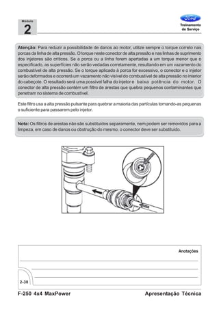 F-250 4x4 MaxPower
2-38
Apresentação Técnica
2
Módulo
Este filtro usa a alta pressão pulsante para quebrar a maioria das partículas tornando-as pequenas
o suficiente para passarem pelo injetor.
Nota: Os filtros de arestas não são substituidos separamente, nem podem ser removidos para a
limpeza, em caso de danos ou obstrução do mesmo, o conector deve ser substituido.
Atenção: Para reduzir a possibilidade de danos ao motor, utilize sempre o torque correto nas
porcas da linha de alta pressão. O torque neste conector de alta pressão e nas linhas de suprimento
dos injetores são críticos. Se a porca ou a linha forem apertadas a um torque menor que o
especificado, as superfícies não serão vedadas corretamente, resultando em um vazamento do
combustível de alta pressão. Se o torque aplicado à porca for excessivo, o conector e o injetor
serão deformados e ocorrerá um vazamento não visível do combustível de alta pressão no interior
do cabeçote. O resultado será uma possível falha do injetor e baixa potência do motor. O
conector de alta pressão contém um filtro de arestas que quebra pequenos contaminantes que
penetram no sistema de combustível.
 