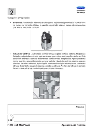 F-250 4x4 MaxPower
2-40
Apresentação Técnica
2
Módulo
Suas partes principais são:
• Solenóide - O solenóide da eletroválvula injetora é controlado pelo módulo PCM através
de pulsos de corrente elétrica, e quando energizado cria um campo eletromagnético
que atrai a válvula de controle.
• Válvula de Controle -Aválvula de controle tem 2 posições: fechada e aberta. Na posição
fechada, a válvula é empurrada contra sua sede pela mola, e assim a esfera fecha o orifício
calibrado, retendo na câmara de controle o combustível à alta pressão. A posição aberta
ocorre quando o solenóide recebe corrente e atrai a válvula de controle, assim a esfera é
afastada da sede, liberando a passagem e deixando escapar o combustível contido na
câmara de controle, reduzindo assim a pressão na câmara.Aesfera da válvula de controle
fecha ou abre o fluxo de combustível para o circuito de retorno.
 