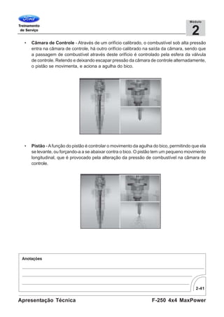 2-41
F-250 4x4 MaxPowerApresentação Técnica
2
Módulo
• Câmara de Controle - Através de um orifício calibrado, o combustível sob alta pressão
entra na câmara de controle, há outro orifício calibrado na saída da câmara, sendo que
a passagem de combustível através deste orifício é controlado pela esfera da válvula
de controle. Retendo e deixando escapar pressão da câmara de controle alternadamente,
o pistão se movimenta, e aciona a agulha do bico.
• Pistão - Afunção do pistão é controlar o movimento da agulha do bico, permitindo que ela
se levante, ou forçando-a a se abaixar contra o bico. O pistão tem um pequeno movimento
longitudinal, que é provocado pela alteração da pressão de combustível na câmara de
controle.
 