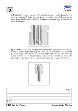 F-250 4x4 MaxPower
2-42
Apresentação Técnica
2
Módulo
• Mola do Bico - A mola do bico atua sobre a agulha, exercendo uma força que tende a
mantê-la na posição fechada. Isto evita que o combustível vaze pelo bico, e que os
gases de combustão entrem no interior da válvula injetora quando o cilindro está no
tempo de explosão.
• Agulha do Bico - Uma parte da agulha fica envolvida pelo combustível à alta pressão,
contido na câmara de pressão. A agulha possui um pequeno chanfro, que possibilita
que a alta pressão do combustível na câmara de pressão gere uma força capaz de
levanta-la, mas isso somente acontece se o pistão estiver levantado. É a posição da
agulha do bico que determina se a válvula injetora está fechada, ou está injetando.
 