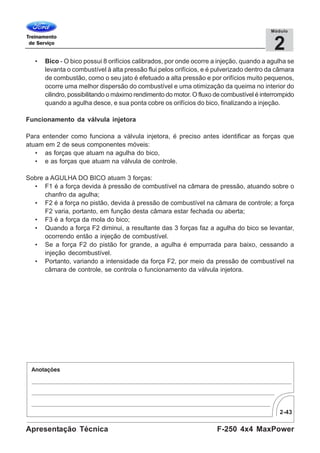 2-43
F-250 4x4 MaxPowerApresentação Técnica
2
Módulo
• Bico - O bico possui 8 orifícios calibrados, por onde ocorre a injeção, quando a agulha se
levanta o combustível à alta pressão flui pelos orifícios, e é pulverizado dentro da câmara
de combustão, como o seu jato é efetuado a alta pressão e por orifícios muito pequenos,
ocorre uma melhor dispersão do combustível e uma otimização da queima no interior do
cilindro, possibilitando o máximo rendimento do motor. O fluxo de combustível é interrompido
quando a agulha desce, e sua ponta cobre os orifícios do bico, finalizando a injeção.
Funcionamento da válvula injetora
Para entender como funciona a válvula injetora, é preciso antes identificar as forças que
atuam em 2 de seus componentes móveis:
• as forças que atuam na agulha do bico,
• e as forças que atuam na válvula de controle.
Sobre a AGULHA DO BICO atuam 3 forças:
• F1 é a força devida à pressão de combustível na câmara de pressão, atuando sobre o
chanfro da agulha;
• F2 é a força no pistão, devida à pressão de combustível na câmara de controle; a força
F2 varia, portanto, em função desta câmara estar fechada ou aberta;
• F3 é a força da mola do bico;
• Quando a força F2 diminui, a resultante das 3 forças faz a agulha do bico se levantar,
ocorrendo então a injeção de combustível.
• Se a força F2 do pistão for grande, a agulha é empurrada para baixo, cessando a
injeção decombustível.
• Portanto, variando a intensidade da força F2, por meio da pressão de combustível na
câmara de controle, se controla o funcionamento da válvula injetora.
 