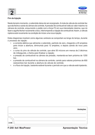 F-250 4x4 MaxPower
2-46
Apresentação Técnica
2
Módulo
Fim da Injeção
Neste terceiro momento, o solenóide deixa de ser energizado. A mola da válvula de controle faz
que ela feche a saída da câmara de controle.Apressão de combustível volta ao valor máximo na
câmara de controle, empurrando o pistão com a força F2 em sua intensidade máxima, que irá
fazer a agulha fechar novamente o bico, interrompendo a injeção de combustível.Assim, a válvula
injetora está novamente na condição de iniciar uma nova injeção.
Estes diagramas mostram como algumas variáveis se comportam ao longo do tempo, durante
o processo de injeção:
• a corrente elétrica que alimenta o solenóide, partindo de zero, chegando a 20 ampéres
para iniciar a abertura, diminuindo para 12 ampéres, e depois caindo de novo para
zero;
• o curso do pino da válvula de controle, que abre 50 mícrons em menos de 2 décimos
de milisegundo, e fecha para finalizar a injeção;
• a pressão de combustível na câmara de pressão, mantendo-se bem próxima de 1250
bar,
• a pressão de combustível na câmara de controle, caindo para valores próximos de 600
(seiscentos) bar durante a abertura da válvula de controle;
• e o fluxo de injeção, bastante estável durante o período em que a válvula está injetando.
 
