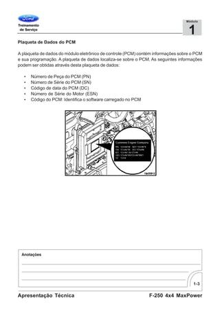 1-3
F-250 4x4 MaxPowerApresentação Técnica
1
Módulo
Plaqueta de Dados do PCM
A plaqueta de dados do módulo eletrônico de controle (PCM) contém informações sobre o PCM
e sua programação. A plaqueta de dados localiza-se sobre o PCM. As seguintes informações
podem ser obtidas através desta plaqueta de dados:
• Número de Peça do PCM (PN)
• Número de Série do PCM (SN)
• Código de data do PCM (DC)
• Número de Série do Motor (ESN)
• Código do PCM: Identifica o software carregado no PCM
 