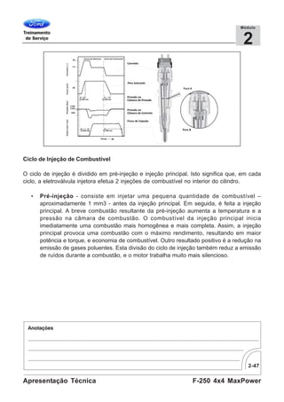 2-47
F-250 4x4 MaxPowerApresentação Técnica
2
Módulo
Ciclo de Injeção de Combustível
O ciclo de injeção é dividido em pré-injeção e injeção principal. Isto significa que, em cada
ciclo, a eletroválvula injetora efetua 2 injeções de combustível no interior do cilindro.
• Pré-injeção - consiste em injetar uma pequena quantidade de combustível –
aproximadamente 1 mm3 - antes da injeção principal. Em seguida, é feita a injeção
principal. A breve combustão resultante da pré-injeção aumenta a temperatura e a
pressão na câmara de combustão. O combustível da injeção principal inicia
imediatamente uma combustão mais homogênea e mais completa. Assim, a injeção
principal provoca uma combustão com o máximo rendimento, resultando em maior
potência e torque, e economia de combustível. Outro resultado positivo é a redução na
emissão de gases poluentes. Esta divisão do ciclo de injeção também reduz a emissão
de ruídos durante a combustão, e o motor trabalha muito mais silencioso.
 