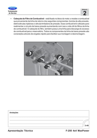 2-49
F-250 4x4 MaxPowerApresentação Técnica
2
Módulo
• Cabeçote do Filtro de Combustível – está fixado no bloco do motor, e recebe o combustível
que proveniente da linha de retorno dos seguintes componentes: bomba de alta pressão,
eletroválvulas injetoras e válvula limitadora de pressão. Esse combustível é utilizado para
realimentar o circuito de baixa pressão aumentando com isso a vida útil do filtros da linha
de combustível. O cabeçote do filtro, também possui uma linha para descarga do excesso
de combustível para o reservatório. Todos os componentes da linha de baixa pressão são
conectados através de engates rápido para facilitar sua montagem e desmontagem.
 