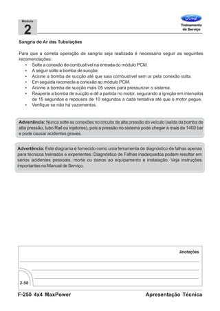 F-250 4x4 MaxPower
2-50
Apresentação Técnica
2
Módulo
Sangria do Ar das Tubulações
Para que a correta operação de sangria seja realizada é necessário seguir as seguintes
recomendações:
• Solte a conexão de combustível na entrada do módulo PCM.
• A seguir solte a bomba de sucção;
• Acione a bomba de sucção até que saia combustível sem ar pela conexão solta.
• Em seguida reconecte a conexão ao módulo PCM.
• Acione a bomba de sucção mais 05 vezes para pressurizar o sistema.
• Reaperte a bomba de sucção e dê a partida no motor, segurando a ignição em intervalos
de 15 segundos e repousos de 10 segundos a cada tentativa até que o motor pegue.
• Verifique se não há vazamentos.
Advertência: Nunca solte as conexões no circuito de alta pressão do veículo (saída da bomba de
alta pressão, tubo Rail ou injetores), pois a pressão no sistema pode chegar a mais de 1400 bar
e pode causar acidentes graves.
Advertência: Este diagrama é fornecido como uma ferramenta de diagnóstico de falhas apenas
para técnicos treinados e experientes. Diagnóstico de Falhas inadequados podem resultar em
sérios acidentes pessoais, morte ou danos ao equipamento e instalação. Veja instruções
importantes no Manual de Serviço.
 