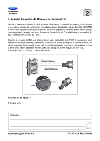 2-51
F-250 4x4 MaxPowerApresentação Técnica
2
Módulo
4. Atuador Eletrônico de Controle de Combustível
Instalado na entrada da bomba de alta pressão do sistema Common Rail, sua função é controlar
a pressão de injeção de combustível em todas as faixas de rotação e carga do motor. O PCM lê
a pressão de injeção do combustível através do sensor de pressão do Rail e define o sinal elétrico
para comando do atuador eletrônico de controle de combustível. O sinal elétrico de comando é do
tipo PWM (com freqüência de 1 kHz).
Quando a pressão do Rail está abaixo de um valor estipulado pelo PCM, é enviado um sinal
elétrico ao atuador eletrônico, que libera a entrada de combustível para a bomba e assim, ao
atingir a pressão determinada, o sinal elétrico é então desligado, restringindo a entrada da bomba
e diminuindo assim a pressão no Rail. Este ciclo se repete a uma freqüência de 1 kHz.
Caso haja falha no sensor, o motor não partirá.
Resistência do Atuador
1,0 a 2,2 ohm
 