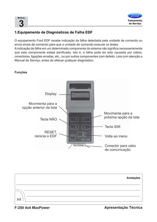 F-250 4x4 MaxPower
3-2
Apresentação Técnica
3
Módulo
1.Equipamento de Diagnósticos de Falha EDF
O equipamento Ford EDF recebe indicação da falha detectada pela unidade de comando ou
envia sinais de comando para que a unidade de comando execute os testes.
A indicação de falha em um determinado componente do sistema não significa necessariamente
que este componente esteja danificado, isto é, a falha pode ter sido causada por cabos,
conectores, ligações erradas, etc., ou por outros componentes com defeito. Leia com atenção o
Manual de Serviço, antes de efetuar qualquer diagnóstico.
Funções
 