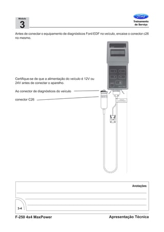 F-250 4x4 MaxPower
3-4
Apresentação Técnica
3
Módulo
Antes de conectar o equipamento de diagnósticos Ford EDF no veículo, encaixe o conector c26
no mesmo.
Certifique-se de que a alimentação do veículo é 12V ou
24V antes de conectar o aparelho.
Ao conector de diagnósticos do veículo
conector C26
 