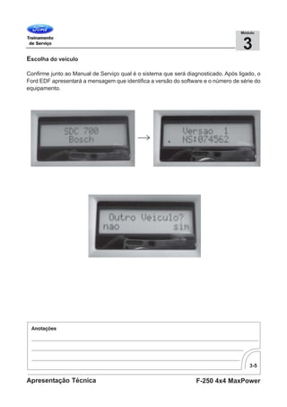 3-5
F-250 4x4 MaxPowerApresentação Técnica
3
Módulo
Escolha do veículo
Confirme junto ao Manual de Serviço qual é o sistema que será diagnosticado. Após ligado, o
Ford EDF apresentará a mensagem que identifica a versão do software e o número de série do
equipamento.
 