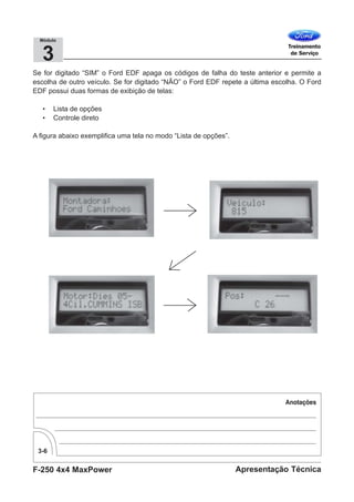 F-250 4x4 MaxPower
3-6
Apresentação Técnica
3
Módulo
Se for digitado “SIM” o Ford EDF apaga os códigos de falha do teste anterior e permite a
escolha de outro veículo. Se for digitado “NÃO” o Ford EDF repete a última escolha. O Ford
EDF possui duas formas de exibição de telas:
• Lista de opções
• Controle direto
A figura abaixo exemplifica uma tela no modo “Lista de opções”.
 