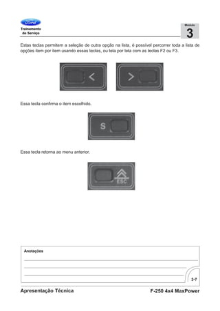 3-7
F-250 4x4 MaxPowerApresentação Técnica
3
Módulo
Estas teclas permitem a seleção de outra opção na lista, é possível percorrer toda a lista de
opções item por item usando essas teclas, ou tela por tela com as teclas F2 ou F3.
Essa tecla confirma o item escolhido.
Essa tecla retorna ao menu anterior.
 