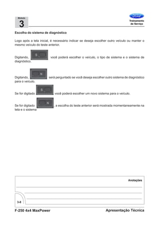 F-250 4x4 MaxPower
3-8
Apresentação Técnica
3
Módulo
Escolha do sistema de diagnóstico
Logo após a tela inicial, é necessário indicar se deseja escolher outro veículo ou manter o
mesmo veículo do teste anterior.
Digitando, você poderá escolher o veículo, o tipo de sistema e o sistema de
diagnóstico.
Digitando, será perguntado se você deseja escolher outro sistema de diagnóstico
para o veículo.
Se for digitado , você poderá escolher um novo sistema para o veículo.
Se for digitado , a escolha do teste anterior será mostrada momentaneamente na
tela e o sistema
 