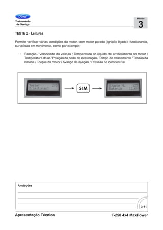 3-11
F-250 4x4 MaxPowerApresentação Técnica
3
Módulo
TESTE 2 - Leituras
Permite verificar várias condições do motor, com motor parado (ignição ligada), funcionando,
ou veículo em movimento, como por exemplo:
• Rotação / Velocidade do veículo / Temperatura do líquido de arrefecimento do motor /
Temperatura do ar / Posição do pedal de aceleração / Tempo de atracamento / Tensão da
bateria / Torque do motor / Avanço de injeção / Pressão de combustível
 