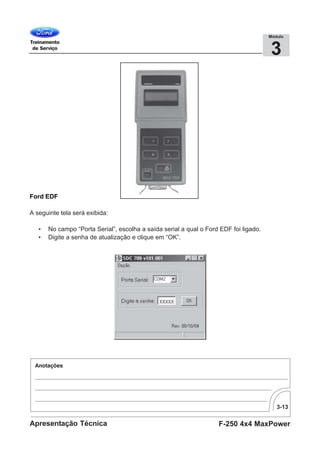 3-13
F-250 4x4 MaxPowerApresentação Técnica
3
Módulo
Ford EDF
A seguinte tela será exibida:
• No campo “Porta Serial”, escolha a saída serial a qual o Ford EDF foi ligado.
• Digite a senha de atualização e clique em “OK”.
 