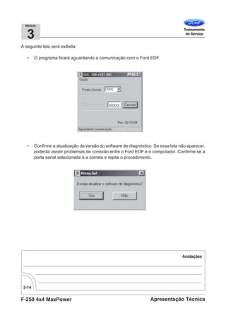 F-250 4x4 MaxPower
3-14
Apresentação Técnica
3
Módulo
A seguinte tela será exibida:
• O programa ficará aguardando a comunicação com o Ford EDF.
• Confirme a atualização da versão do software de diagnóstico. Se essa tela não aparecer,
poderão existir problemas de conexão entre o Ford EDF e o computador. Confirme se a
porta serial selecionada é a correta e repita o procedimento.
 