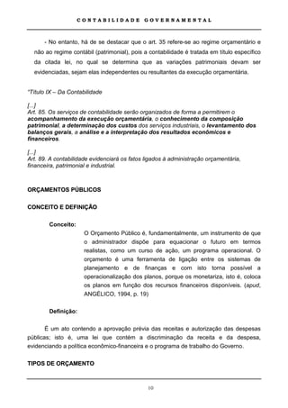 CONTABILIDADE            GOVERNAMENTAL



      - No entanto, há de se destacar que o art. 35 refere-se ao regime orçamentário e
  não ao regime contábil (patrimonial), pois a contabilidade é tratada em título específico
  da citada lei, no qual se determina que as variações patrimoniais devam ser
  evidenciadas, sejam elas independentes ou resultantes da execução orçamentária.


“Título IX – Da Contabilidade

[...]
Art. 85. Os serviços de contabilidade serão organizados de forma a permitirem o
acompanhamento da execução orçamentária, o conhecimento da composição
patrimonial, a determinação dos custos dos serviços industriais, o levantamento dos
balanços gerais, a análise e a interpretação dos resultados econômicos e
financeiros.

[...]
Art. 89. A contabilidade evidenciará os fatos ligados à administração orçamentária,
financeira, patrimonial e industrial.



ORÇAMENTOS PÚBLICOS

CONCEITO E DEFINIÇÃO

        Conceito:
                      O Orçamento Público é, fundamentalmente, um instrumento de que
                      o administrador dispõe para equacionar o futuro em termos
                      realistas, como um curso de ação, um programa operacional. O
                      orçamento é uma ferramenta de ligação entre os sistemas de
                      planejamento e de finanças e com isto torna possível a
                      operacionalização dos planos, porque os monetariza, isto é, coloca
                      os planos em função dos recursos financeiros disponíveis. (apud,
                      ANGÉLICO, 1994, p. 19)

        Definição:

       É um ato contendo a aprovação prévia das receitas e autorização das despesas
públicas; isto é, uma lei que contém a discriminação da receita e da despesa,
evidenciando a política econômico-financeira e o programa de trabalho do Governo.

TIPOS DE ORÇAMENTO



                                              10
 
