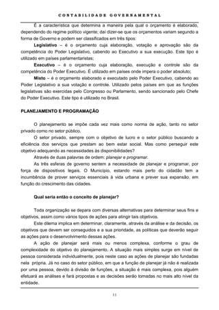 CONTABILIDADE             GOVERNAMENTAL

     É a característica que determina a maneira pela qual o orçamento é elaborado,
dependendo do regime político vigente; daí dizer-se que os orçamentos variam segundo a
forma de Governo e podem ser classificados em três tipos:
        Legislativo – é o orçamento cuja elaboração, votação e aprovação são da
competência do Poder Legislativo, cabendo ao Executivo a sua execução. Este tipo é
utilizado em países parlamentaristas;
        Executivo – é o orçamento cuja elaboração, execução e controle são da
competência do Poder Executivo. É utilizado em países onde impera o poder absoluto;
        Misto – é o orçamento elaborado e executado pelo Poder Executivo, cabendo ao
Poder Legislativo a sua votação e controle. Utilizado pelos países em que as funções
legislativas são exercidas pelo Congresso ou Parlamento, sendo sancionado pelo Chefe
do Poder Executivo. Este tipo é utilizado no Brasil.

PLANEJAMENTO E PROGRAMAÇÃO

       O planejamento se impõe cada vez mais como norma de ação, tanto no setor
privado como no setor público.
       O setor privado, sempre com o objetivo de lucro e o setor público buscando a
eficiência dos serviços que prestam ao bem estar social. Mas como perseguir este
objetivo adequando as necessidades às disponibilidades?
       Através de duas palavras de ordem: planejar e programar.
      As três esferas de governo sentem a necessidade de planejar e programar, por
força de dispositivos legais. O Município, estando mais perto do cidadão tem a
incumbência de prover serviços essenciais à vida urbana e prever sua expansão, em
função do crescimento das cidades.

      Qual seria então o conceito de planejar?

       Toda organização se depara com diversas alternativas para determinar seus fins e
objetivos, assim como vários tipos de ações para atingir tais objetivos.
       Este dilema implica em determinar, claramente, através da análise e da decisão, os
objetivos que devem ser conseguidos e a sua prioridade, as políticas que deverão seguir
as ações para o desenvolvimento dessas ações.
       A ação de planejar será mais ou menos complexa, conforme o grau de
complexidade do objetivo do planejamento. A situação mais simples surge em nível de
pessoa considerada individualmente, pois neste caso as ações de planejar são fundadas
nela própria. Já no caso do setor público, em que a função de planejar já não é realizada
por uma pessoa, devido à divisão de funções, a situação é mais complexa, pois alguém
efetuará as análises e fará propostas e as decisões serão tomadas no mais alto nível da
entidade.

                                             11
 