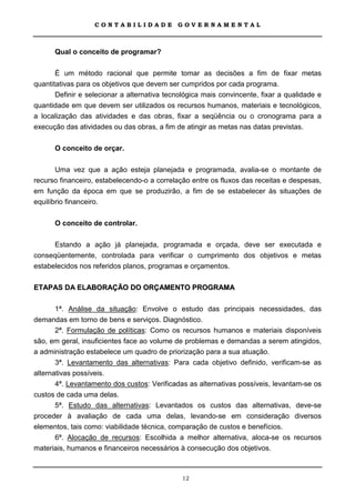 CONTABILIDADE             GOVERNAMENTAL



      Qual o conceito de programar?

       É um método racional que permite tomar as decisões a fim de fixar metas
quantitativas para os objetivos que devem ser cumpridos por cada programa.
       Definir e selecionar a alternativa tecnológica mais convincente, fixar a qualidade e
quantidade em que devem ser utilizados os recursos humanos, materiais e tecnológicos,
a localização das atividades e das obras, fixar a seqüência ou o cronograma para a
execução das atividades ou das obras, a fim de atingir as metas nas datas previstas.

      O conceito de orçar.

       Uma vez que a ação esteja planejada e programada, avalia-se o montante de
recurso financeiro, estabelecendo-o a correlação entre os fluxos das receitas e despesas,
em função da época em que se produzirão, a fim de se estabelecer às situações de
equilíbrio financeiro.

      O conceito de controlar.

      Estando a ação já planejada, programada e orçada, deve ser executada e
conseqüentemente, controlada para verificar o cumprimento dos objetivos e metas
estabelecidos nos referidos planos, programas e orçamentos.

ETAPAS DA ELABORAÇÃO DO ORÇAMENTO PROGRAMA

      1ª. Análise da situação: Envolve o estudo das principais necessidades, das
demandas em torno de bens e serviços. Diagnóstico.
       2ª. Formulação de políticas: Como os recursos humanos e materiais disponíveis
são, em geral, insuficientes face ao volume de problemas e demandas a serem atingidos,
a administração estabelece um quadro de priorização para a sua atuação.
       3ª. Levantamento das alternativas: Para cada objetivo definido, verificam-se as
alternativas possíveis.
       4ª. Levantamento dos custos: Verificadas as alternativas possíveis, levantam-se os
custos de cada uma delas.
      5ª. Estudo das alternativas: Levantados os custos das alternativas, deve-se
proceder à avaliação de cada uma delas, levando-se em consideração diversos
elementos, tais como: viabilidade técnica, comparação de custos e benefícios.
      6ª. Alocação de recursos: Escolhida a melhor alternativa, aloca-se os recursos
materiais, humanos e financeiros necessários à consecução dos objetivos.



                                              12
 