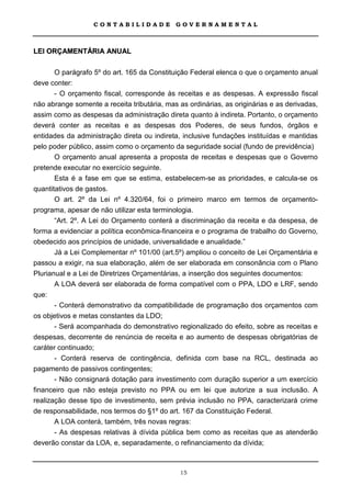 CONTABILIDADE             GOVERNAMENTAL



LEI ORÇAMENTÁRIA ANUAL

       O parágrafo 5º do art. 165 da Constituição Federal elenca o que o orçamento anual
deve conter:
       - O orçamento fiscal, corresponde às receitas e as despesas. A expressão fiscal
não abrange somente a receita tributária, mas as ordinárias, as originárias e as derivadas,
assim como as despesas da administração direta quanto à indireta. Portanto, o orçamento
deverá conter as receitas e as despesas dos Poderes, de seus fundos, órgãos e
entidades da administração direta ou indireta, inclusive fundações instituídas e mantidas
pelo poder público, assim como o orçamento da seguridade social (fundo de previdência)
       O orçamento anual apresenta a proposta de receitas e despesas que o Governo
pretende executar no exercício seguinte.
       Esta é a fase em que se estima, estabelecem-se as prioridades, e calcula-se os
quantitativos de gastos.
       O art. 2º da Lei nº 4.320/64, foi o primeiro marco em termos de orçamento-
programa, apesar de não utilizar esta terminologia.
       “Art. 2º. A Lei do Orçamento conterá a discriminação da receita e da despesa, de
forma a evidenciar a política econômica-financeira e o programa de trabalho do Governo,
obedecido aos princípios de unidade, universalidade e anualidade.”
       Já a Lei Complementar nº 101/00 (art.5º) ampliou o conceito de Lei Orçamentária e
passou a exigir, na sua elaboração, além de ser elaborada em consonância com o Plano
Plurianual e a Lei de Diretrizes Orçamentárias, a inserção dos seguintes documentos:
       A LOA deverá ser elaborada de forma compatível com o PPA, LDO e LRF, sendo
que:
       - Conterá demonstrativo da compatibilidade de programação dos orçamentos com
os objetivos e metas constantes da LDO;
       - Será acompanhada do demonstrativo regionalizado do efeito, sobre as receitas e
despesas, decorrente de renúncia de receita e ao aumento de despesas obrigatórias de
caráter continuado;
       - Conterá reserva de contingência, definida com base na RCL, destinada ao
pagamento de passivos contingentes;
       - Não consignará dotação para investimento com duração superior a um exercício
financeiro que não esteja previsto no PPA ou em lei que autorize a sua inclusão. A
realização desse tipo de investimento, sem prévia inclusão no PPA, caracterizará crime
de responsabilidade, nos termos do §1º do art. 167 da Constituição Federal.
       A LOA conterá, também, três novas regras:
       - As despesas relativas à dívida pública bem como as receitas que as atenderão
deverão constar da LOA, e, separadamente, o refinanciamento da dívida;



                                              15
 