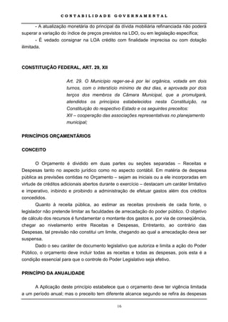 CONTABILIDADE             GOVERNAMENTAL

      - A atualização monetária do principal da dívida mobiliária refinanciada não poderá
superar a variação do índice de preços previstos na LDO, ou em legislação específica;
        - É vedado consignar na LOA crédito com finalidade imprecisa ou com dotação
ilimitada.



CONSTITUIÇÃO FEDERAL, ART. 29, XII

                      Art. 29. O Município reger-se-á por lei orgânica, votada em dois
                      turnos, com o interstício mínimo de dez dias, e aprovada por dois
                      terços dos membros da Câmara Municipal, que a promulgará,
                      atendidos os princípios estabelecidos nesta Constituição, na
                      Constituição do respectivo Estado e os seguintes preceitos:
                      XII – cooperação das associações representativas no planejamento
                      municipal;


PRINCÍPIOS ORÇAMENTÁRIOS

CONCEITO

       O Orçamento é dividido em duas partes ou seções separadas – Receitas e
Despesas tanto no aspecto jurídico como no aspecto contábil. Em matéria de despesa
pública as previsões contidas no Orçamento – sejam as iniciais ou a ele incorporadas em
virtude de créditos adicionais abertos durante o exercício – destacam um caráter limitativo
e imperativo, inibindo e proibindo a administração de efetuar gastos além dos créditos
concedidos.
       Quanto à receita pública, ao estimar as receitas prováveis de cada fonte, o
legislador não pretende limitar as faculdades de arrecadação do poder público. O objetivo
de cálculo dos recursos é fundamentar o montante dos gastos e, por via de conseqüência,
chegar ao nivelamento entre Receitas e Despesas, Entretanto, ao contrário das
Despesas, tal previsão não constitui um limite, chegando ao qual a arrecadação deva ser
suspensa.
       Dado o seu caráter de documento legislativo que autoriza e limita a ação do Poder
Público, o orçamento deve incluir todas as receitas e todas as despesas, pois esta é a
condição essencial para que o controle do Poder Legislativo seja efetivo.

PRINCÍPIO DA ANUALIDADE

      A Aplicação deste princípio estabelece que o orçamento deve ter vigência limitada
a um período anual; mas o preceito tem diferente alcance segundo se refira às despesas

                                              16
 