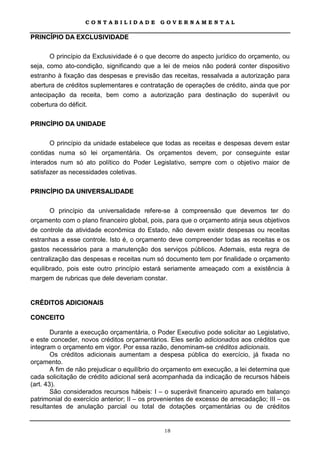 CONTABILIDADE             GOVERNAMENTAL

PRINCÍPIO DA EXCLUSIVIDADE

       O princípio da Exclusividade é o que decorre do aspecto jurídico do orçamento, ou
seja, como ato-condição, significando que a lei de meios não poderá conter dispositivo
estranho à fixação das despesas e previsão das receitas, ressalvada a autorização para
abertura de créditos suplementares e contratação de operações de crédito, ainda que por
antecipação da receita, bem como a autorização para destinação do superávit ou
cobertura do déficit.

PRINCÍPIO DA UNIDADE

       O princípio da unidade estabelece que todas as receitas e despesas devem estar
contidas numa só lei orçamentária. Os orçamentos devem, por conseguinte estar
interados num só ato político do Poder Legislativo, sempre com o objetivo maior de
satisfazer as necessidades coletivas.

PRINCÍPIO DA UNIVERSALIDADE

       O princípio da universalidade refere-se à compreensão que devemos ter do
orçamento com o plano financeiro global, pois, para que o orçamento atinja seus objetivos
de controle da atividade econômica do Estado, não devem existir despesas ou receitas
estranhas a esse controle. Isto é, o orçamento deve compreender todas as receitas e os
gastos necessários para a manutenção dos serviços públicos. Ademais, esta regra de
centralização das despesas e receitas num só documento tem por finalidade o orçamento
equilibrado, pois este outro princípio estará seriamente ameaçado com a existência à
margem de rubricas que dele deveriam constar.


CRÉDITOS ADICIONAIS

CONCEITO

        Durante a execução orçamentária, o Poder Executivo pode solicitar ao Legislativo,
e este conceder, novos créditos orçamentários. Eles serão adicionados aos créditos que
integram o orçamento em vigor. Por essa razão, denominam-se créditos adicionais.
        Os créditos adicionais aumentam a despesa pública do exercício, já fixada no
orçamento.
        A fim de não prejudicar o equilíbrio do orçamento em execução, a lei determina que
cada solicitação de crédito adicional será acompanhada da indicação de recursos hábeis
(art. 43).
        São considerados recursos hábeis: I – o superávit financeiro apurado em balanço
patrimonial do exercício anterior; II – os provenientes de excesso de arrecadação; III – os
resultantes de anulação parcial ou total de dotações orçamentárias ou de créditos


                                              18
 