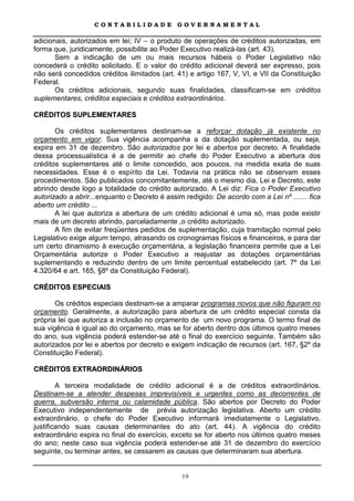CONTABILIDADE              GOVERNAMENTAL

adicionais, autorizados em lei; IV – o produto de operações de créditos autorizadas, em
forma que, juridicamente, possibilite ao Poder Executivo realizá-las (art. 43).
       Sem a indicação de um ou mais recursos hábeis o Poder Legislativo não
concederá o crédito solicitado. E o valor do crédito adicional deverá ser expresso, pois
não será concedidos créditos ilimitados (art. 41) e artigo 167, V, VI, e VII da Constituição
Federal.
       Os créditos adicionais, segundo suas finalidades, classificam-se em créditos
suplementares, créditos especiais e créditos extraordinários.

CRÉDITOS SUPLEMENTARES

       Os créditos suplementares destinam-se a reforçar dotação já existente no
orçamento em vigor. Sua vigência acompanha a da dotação suplementada, ou seja,
expira em 31 de dezembro. São autorizados por lei e abertos por decreto. A finalidade
dessa processualística é a de permitir ao chefe do Poder Executivo a abertura dos
créditos suplementares até o limite concedido, aos poucos, na medida exata de suas
necessidades. Esse é o espírito da Lei. Todavia na prática não se observam esses
procedimentos. São publicados concomitantemente, até o mesmo dia, Lei e Decreto, este
abrindo desde logo a totalidade do crédito autorizado. A Lei diz: Fica o Poder Executivo
autorizado a abrir...enquanto o Decreto é assim redigido: De acordo com a Lei nº ....... fica
aberto um crédito ...
       A lei que autoriza a abertura de um crédito adicional é uma só, mas pode existir
mais de um decreto abrindo, parceladamente ,o crédito autorizado.
       A fim de evitar freqüentes pedidos de suplementação, cuja tramitação normal pelo
Legislativo exige algum tempo, atrasando os cronogramas físicos e financeiros, e para dar
um certo dinamismo à execução orçamentária, a legislação financeira permite que a Lei
Orçamentária autorize o Poder Executivo a reajustar as dotações orçamentárias
suplementando e reduzindo dentro de um limite percentual estabelecido (art. 7º da Lei
4.320/64 e art. 165, §8º da Constituição Federal).

CRÉDITOS ESPECIAIS

       Os créditos especiais destinam-se a amparar programas novos que não figuram no
orçamento. Geralmente, a autorização para abertura de um crédito especial consta da
própria lei que autoriza a inclusão no orçamento de um novo programa. O termo final de
sua vigência é igual ao do orçamento, mas se for aberto dentro dos últimos quatro meses
do ano, sua vigência poderá estender-se até o final do exercício seguinte. Também são
autorizados por lei e abertos por decreto e exigem indicação de recursos (art. 167, §2º da
Constituição Federal).

CRÉDITOS EXTRAORDINÁRIOS

        A terceira modalidade de crédito adicional é a de créditos extraordinários.
Destinam-se a atender despesas imprevisíveis e urgentes como as decorrentes de
guerra, subversão interna ou calamidade pública. São abertos por Decreto do Poder
Executivo independentemente de prévia autorização legislativa. Aberto um crédito
extraordinário, o chefe do Poder Executivo informará imediatamente o Legislativo,
justificando suas causas determinantes do ato (art. 44). A vigência do crédito
extraordinário expira no final do exercício, exceto se for aberto nos últimos quatro meses
do ano; neste caso sua vigência poderá estender-se até 31 de dezembro do exercício
seguinte, ou terminar antes, se cessarem as causas que determinaram sua abertura.


                                               19
 
