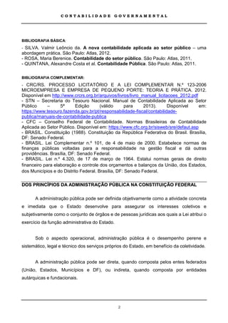 CONTABILIDADE             GOVERNAMENTAL




BIBLIOGRAFIA BÁSICA:
- SILVA. Valmir Leôncio da. A nova contabilidade aplicada ao setor público – uma
abordagem prática. São Paulo: Atlas, 2012.
- ROSA, Maria Berenice. Contabilidade do setor público. São Paulo: Atlas, 2011.
- QUINTANA, Alexandre Costa et al. Contabilidade Pública. São Paulo: Atlas, 2011.

BIBLIOGRAFIA COMPLEMENTAR:
- CRC/RS. PROCESSO LICITATÓRIO E A LEI COMPLEMENTAR N.º 123-2006
MICROEMPRESA E EMPRESA DE PEQUENO PORTE: TEORIA E PRÁTICA. 2012.
Disponível em http://www.crcrs.org.br/arquivos/livros/livro_manual_licitacoes_2012.pdf
- STN – Secretaria do Tesouro Nacional. Manual de Contabilidade Aplicada ao Setor
Público      –     5ª      Edição      (válido      para     2013).      Disponível    em:
https://www.tesouro.fazenda.gov.br/pt/responsabilidade-fiscal/contabilidade-
publica/manuais-de-contabilidade-publica
- CFC – Conselho Federal de Contabilidade. Normas Brasileiras de Contabilidade
Aplicada ao Setor Público. Disponível em: https://www.cfc.org.br/sisweb/sre/defaut.asp
- BRASIL. Constituição (1988). Constituição da República Federativa do Brasil. Brasília,
DF: Senado Federal.
- BRASIL. Lei Complementar n.º 101, de 4 de maio de 2000. Estabelece normas de
finanças públicas voltadas para a responsabilidade na gestão fiscal e dá outras
providências. Brasília, DF: Senado Federal.
- BRASIL. Lei n.º 4.320, de 17 de março de 1964. Estatui normas gerais de direito
financeiro para elaboração e controle dos orçamentos e balanços da União, dos Estados,
dos Municípios e do Distrito Federal. Brasília, DF: Senado Federal.

DOS PRINCÍPIOS DA ADMINISTRAÇÃO PÚBLICA NA CONSTITUIÇÃO FEDERAL

      A administração pública pode ser definida objetivamente como a atividade concreta
e imediata que o Estado desenvolve para assegurar os interesses coletivos e
subjetivamente como o conjunto de órgãos e de pessoas jurídicas aos quais a Lei atribui o
exercício da função administrativa do Estado.


      Sob o aspecto operacional, administração pública é o desempenho perene e
sistemático, legal e técnico dos serviços próprios do Estado, em benefício da coletividade.


      A administração pública pode ser direta, quando composta pelos entes federados
(União, Estados, Municípios e DF), ou indireta, quando composta por entidades
autárquicas e fundacionais.




                                                2
 