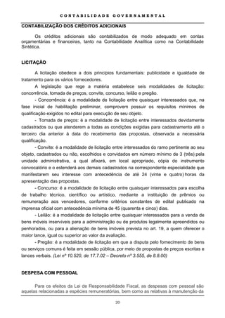 CONTABILIDADE             GOVERNAMENTAL

CONTABILIZAÇÃO DOS CRÉDITOS ADICIONAIS

       Os créditos adicionais são contabilizados de modo adequado em contas
orçamentárias e financeiras, tanto na Contabilidade Analítica como na Contabilidade
Sintética.


LICITAÇÃO

        A licitação obedece a dois princípios fundamentais: publicidade e igualdade de
tratamento para os vários fornecedores.
        A legislação que rege a matéria estabelece seis modalidades de licitação:
concorrência, tomada de preços, convite, concurso, leilão e pregão.
        - Concorrência: é a modalidade de licitação entre quaisquer interessados que, na
fase inicial de habilitação preliminar, comprovem possuir os requisitos mínimos de
qualificação exigidos no edital para execução de seu objeto.
        - Tomada de preços: é a modalidade de licitação entre interessados devidamente
cadastrados ou que atenderem a todas as condições exigidas para cadastramento até o
terceiro dia anterior à data do recebimento das propostas, observada a necessária
qualificação.
        - Convite: é a modalidade de licitação entre interessados do ramo pertinente ao seu
objeto, cadastrados ou não, escolhidos e convidados em número mínimo de 3 (três) pela
unidade administrativa, a qual afixará, em local apropriado, cópia do instrumento
convocatório e o estenderá aos demais cadastrados na correspondente especialidade que
manifestarem seu interesse com antecedência de até 24 (vinte e quatro) horas da
apresentação das propostas.
        - Concurso: é a modalidade de licitação entre quaisquer interessados para escolha
de trabalho técnico, científico ou artístico, mediante a instituição de prêmios ou
remuneração aos vencedores, conforme critérios constantes de edital publicado na
imprensa oficial com antecedência mínima de 45 (quarenta e cinco) dias.
        - Leilão: é a modalidade de licitação entre quaisquer interessados para a venda de
bens móveis inservíveis para a administração ou de produtos legalmente apreendidos ou
penhorados, ou para a alienação de bens imóveis prevista no art. 19, a quem oferecer o
maior lance, igual ou superior ao valor da avaliação.
      - Pregão: é a modalidade de licitação em que a disputa pelo fornecimento de bens
ou serviços comuns é feita em sessão pública, por meio de propostas de preços escritas e
lances verbais. (Lei nº 10.520, de 17.7.02 – Decreto nº 3.555, de 8.8.00)


DESPESA COM PESSOAL

      Para os efeitos da Lei de Responsabilidade Fiscal, as despesas com pessoal são
aquelas relacionadas a espécies remuneratórias, bem como as relativas à manutenção da

                                              20
 