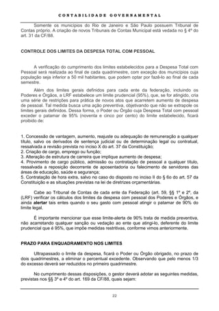 CONTABILIDADE             GOVERNAMENTAL

       Somente os municípios do Rio de Janeiro e São Paulo possuem Tribunal de
Contas próprio. A criação de novos Tribunais de Contas Municipal está vedada no § 4º do
art. 31 da CF/88.


CONTROLE DOS LIMITES DA DESPESA TOTAL COM PESSOAL


      A verificação do cumprimento dos limites estabelecidos para a Despesa Total com
Pessoal será realizada ao final de cada quadrimestre, com exceção dos municípios cuja
população seja inferior a 50 mil habitantes, que podem optar por fazê-lo ao final de cada
semestre.
       Além dos limites gerais definidos para cada ente da federação, incluindo os
Poderes e Órgãos, a LRF estabelece um limite prudencial (95%), que, se for atingido, cria
uma série de restrições para prática de novos atos que acarretem aumento de despesa
de pessoal. Tal medida busca uma ação preventiva, objetivando que não se extrapole os
limites gerais definidos. Dessa forma, o Poder ou Órgão cuja Despesa Total com pessoal
exceder o patamar de 95% (noventa e cinco por cento) do limite estabelecido, ficará
proibido de:


1. Concessão de vantagem, aumento, reajuste ou adequação de remuneração a qualquer
título, salvo os derivados de sentença judicial ou de determinação legal ou contratual,
ressalvada a revisão prevista no inciso X do art. 37 da Constituição;
2. Criação de cargo, emprego ou função;
3. Alteração de estrutura de carreira que implique aumento de despesa;
4. Provimento de cargo público, admissão ou contratação de pessoal a qualquer título,
ressalvada a reposição decorrente de aposentadoria ou falecimento de servidores das
áreas de educação, saúde e segurança;
5. Contratação de hora extra, salvo no caso do disposto no inciso II do § 6o do art. 57 da
Constituição e as situações previstas na lei de diretrizes orçamentárias.

        Cabe ao Tribunal de Contas de cada ente da Federação (art. 59, §§ 1º e 2º, da
(LRF) verificar os cálculos dos limites da despesa com pessoal dos Poderes e Órgãos, e
ainda alertar tais entes quando o seu gasto com pessoal atingir o patamar de 90% do
limite legal.

      É importante mencionar que esse limite-alerta de 90% trata de medida preventiva,
não acarretando qualquer sanção ou vedação ao ente que atingi-lo, deferente do limite
prudencial que é 95%, que impõe medidas restritivas, conforme vimos anteriormente.


PRAZO PARA ENQUADRAMENTO NOS LIMITES

      Ultrapassado o limite da despesa, ficará o Poder ou Órgão obrigado, no prazo de
dois quadrimestres, a eliminar o percentual excedente. Observando que pelo menos 1/3
do excesso deverá ser reduzidos no primeiro quadrimestre.

       No cumprimento dessas disposições, o gestor deverá adotar as seguintes medidas,
previstas nos §§ 3º e 4º do art. 169 da CF/88, quais sejam:


                                              22
 