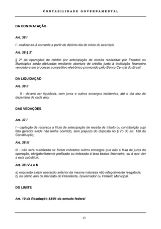 CONTABILIDADE               GOVERNAMENTAL




DA CONTRATAÇÃO


Art. 38 I

I - realizar-se-á somente a partir do décimo dia do início do exercício

Art. 38 § 2°

§ 2º As operações de crédito por antecipação de receita realizadas por Estados ou
Municípios serão efetuadas mediante abertura de crédito junto à instituição financeira
vencedora em processo competitivo eletrônico promovido pelo Banco Central do Brasil.


DA LIQUIDAÇÃO

Art. 38 II

   II - deverá ser liquidada, com juros e outros encargos incidentes, até o dia dez de
dezembro de cada ano;


DAS VEDAÇÕES


Art. 37 I

I - captação de recursos a título de antecipação de receita de tributo ou contribuição cujo
fato gerador ainda não tenha ocorrido, sem prejuízo do disposto no § 7o do art. 150 da
Constituição;

Art. 38 III

III - não será autorizada se forem cobrados outros encargos que não a taxa de juros da
operação, obrigatoriamente prefixada ou indexada à taxa básica financeira, ou à que vier
a esta substituir;

Art. 38 IV a e b

a) enquanto existir operação anterior da mesma natureza não integralmente resgatada;
b) no último ano de mandato do Presidente, Governador ou Prefeito Municipal.


DO LIMITE


Art. 10 da Resolução 43/01 do senado federal




                                                25
 
