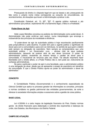 CONTABILIDADE             GOVERNAMENTAL



      Pressuposto de direito é o disposto legal em que se baseia o ato; pressuposto de
fato como o próprio nome indica corresponde ao conjunto de circunstâncias, de
acontecimentos, de situações que levam a Administração a praticar o ato.

      Constituição Estadual, art. 13, §2º: “§2º. O agente público motivará o ato
administrativo que praticar, explicitando lhe o fundamento legal, o fático e a finalidade.”

   Poder-Dever de Agir

      Helly Lopes Meirelles conceitua os poderes da Administração como poder-dever. A
Administração não pode omitir-se nem excluir, numa interpretação que encoraje a
inobservância dos princípios da moralidade e eficiência.

       “O poder-dever de agir da autoridade pública é hoje reconhecido pacificamente
pela jurisprudência e pela doutrina. O poder tem para o agente público o significado de
dever para com a comunidade e para com os indivíduos, no sentido de que quem o detém
está sempre na obrigação de exercitá-lo. Nem sempre se compreenderia que uma
autoridade pública – um Governador, p.ex. – abrisse mão de seus poderes
administrativos, deixando de praticar atos de seu dever funcional. O poder do
administrador público, revestindo ao mesmo tempo o caráter de dever para a
comunidade, é insuscetível de renúncia pelo seu titular. Tal atitude importaria fazer
liberdades com o direito alheio, e o Poder Público não é, nem pode ser, instrumento de
cortesias administrativas.
       Se para o particular o poder de agir é uma faculdade, para o administrador público
é uma obrigação de atuar, desde que se apresente o ensejo de exercitá-lo em benefício
da comunidade. É que o Direito Público ajunta ao poder do administrador o dever de
administrar.”



CONCEITO

      A Contabilidade Pública (Governamental) é o conhecimento especializado da
Ciência Contábil que aplica no processo gerador de informações os conceitos, princípios
e normas contábeis na gestão patrimonial das entidades governamentais, de sorte a
oferecer à sociedade informações amplas e acessíveis sobre a gestão da coisa pública.

BASE LEGAL

       Lei 4.320/64 é a carta magna da legislação financeira do País. Estatui normas
gerais de direito financeiro para elaboração e controle dos orçamentos e balanços da
união, dos Estados, dos Municípios e do Distrito Federal.



CAMPO DE ATUAÇÃO



                                               6
 