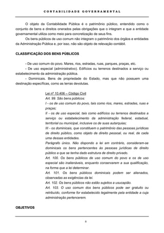 CONTABILIDADE             GOVERNAMENTAL



      O objeto da Contabilidade Pública é o patrimônio público, entendido como o
conjunto de bens e direitos onerados pelas obrigações que o integram e que a entidade
governamental utiliza como meio para concretização de seus fins.
      Os bens públicos de uso comum não integram o patrimônio dos órgãos e entidades
da Administração Pública e, por isso, não são objeto de relevação contábil.

CLASSIFICAÇÃO DOS BENS PÚBLICOS

       - De uso comum do povo. Mares, rios, estradas, ruas, parques, praças, etc.
       - De uso especial (administrativo). Edifícios ou terrenos destinados a serviço ou
estabelecimento da administração pública.
       - Dominicais. Bens de propriedade do Estado, mas que não possuem uma
destinação específicas, como as terras devolutas.

                   Lei nº 10.406 – Código Civil
                   Art. 99. São bens públicos:
                   I - os de uso comum do povo, tais como rios, mares, estradas, ruas e
                   praças;
                   II - os de uso especial, tais como edifícios ou terrenos destinados a
                   serviço ou estabelecimento da administração federal, estadual,
                   territorial ou municipal, inclusive os de suas autarquias;
                   III - os dominicais, que constituem o patrimônio das pessoas jurídicas
                   de direito público, como objeto de direito pessoal, ou real, de cada
                   uma dessas entidades.
                   Parágrafo único. Não dispondo a lei em contrário, consideram-se
                   dominicais os bens pertencentes às pessoas jurídicas de direito
                   público a que se tenha dado estrutura de direito privado.
                   Art. 100. Os bens públicos de uso comum do povo e os de uso
                   especial são inalienáveis, enquanto conservarem a sua qualificação,
                   na forma que a lei determinar.
                   Art. 101. Os bens públicos dominicais podem ser alienados,
                   observadas as exigências da lei.
                   Art. 102. Os bens públicos não estão sujeitos a usucapião.
                   Art. 103. O uso comum dos bens públicos pode ser gratuito ou
                   retribuído, conforme for estabelecido legalmente pela entidade a cuja
                   administração pertencerem.

OBJETIVOS



                                             8
 