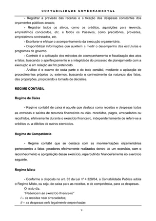 CONTABILIDADE              GOVERNAMENTAL

     - Registrar a previsão das receitas e a fixação das despesas constantes dos
orçamentos públicos anuais;
       - Registrar todos os ativos, como os créditos, aquisições para revenda,
empréstimos concedidos, etc. e todos os Passivos, como precatórios, provisões,
empréstimos contratados, etc.
       - Escriturar e efetuar o acompanhamento da execução orçamentária.
       - Disponibilizar informações que auxiliem a medir o desempenho das estruturas e
programas de governo.
       - Controle é a aplicação dos métodos de acompanhamento e fiscalização dos atos
e fatos, buscando o aperfeiçoamento e a integridade do processo de planejamento com a
execução e em relação ao fim pretendido.
       - Análise é o exame de cada parte e do todo contábil, mediante a aplicação de
procedimentos próprios ou externos, buscando o conhecimento da natureza dos fatos,
das proporções, propiciando a tomada de decisões.

REGIME CONTÁBIL

Regime de Caixa

      - Regime contábil de caixa é aquele que destaca como receitas e despesas todas
as entradas e saídas de recursos financeiros ou não, recebidos, pagos, arrecadados ou
recolhidos, efetivamente durante o exercício financeiro, independentemente de referir-se a
créditos ou a débitos de outros exercícios.


Regime de Competência

      - Regime contábil que se destaca com as movimentações orçamentárias
pertencentes a fatos geradores efetivamente realizados dentro de um exercício, com o
reconhecimento e apropriação desse exercício, repercutindo financeiramente no exercício
seguinte.


Regime Misto

       - Conforme o disposto no art. 35 da Lei nº 4.320/64, a Contabilidade Pública adota
o Regime Misto, ou seja, de caixa para as receitas, e de competência, para as despesas.
       O texto diz:
       “Pertencem ao exercício financeiro”
   I – as receitas nele arrecadadas;
   II – as despesas nele legalmente empenhadas

                                              9
 