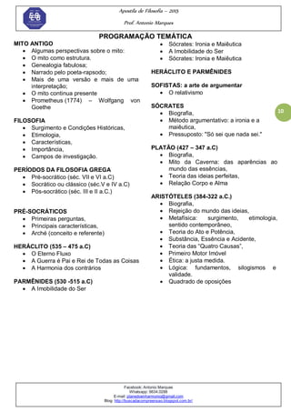 Apostila de Filosofia – 2015
Prof. Antonio Marques
Facebook: Antonio Marques
Whatsapp: 9634.0288
E-mail: planedoenharmonio@gmail.com
Blog: http://buscadacompreensao.blogspot.com.br/
10
PROGRAMAÇÃO TEMÁTICA
MITO ANTIGO
 Algumas perspectivas sobre o mito:
 O mito como estrutura.
 Genealogia fabulosa;
 Narrado pelo poeta-rapsodo;
 Mais de uma versão e mais de uma
interpretação;
 O mito continua presente
 Prometheus (1774) – Wolfgang von
Goethe
FILOSOFIA
 Surgimento e Condições Históricas,
 Etimologia,
 Características,
 Importância,
 Campos de investigação.
PERÍODOS DA FILOSOFIA GREGA
 Pré-socrático (séc. VII e VI a.C)
 Socrático ou clássico (séc.V e IV a.C)
 Pós-socrático (séc. III e II a.C.)
PRÉ-SOCRÁTICOS
 Primeiras perguntas,
 Principais características,
 Arché (conceito e referente)
HERÁCLITO (535 – 475 a.C)
 O Eterno Fluxo
 A Guerra é Pai e Rei de Todas as Coisas
 A Harmonia dos contrários
PARMÊNIDES (530 -515 a.C)
 A Imobilidade do Ser
 Sócrates: Ironia e Maiêutica
 A Imobilidade do Ser
 Sócrates: Ironia e Maiêutica
HERÁCLITO E PARMÊNIDES
SOFISTAS: a arte de argumentar
 O relativismo
SÓCRATES
 Biografia,
 Método argumentativo: a ironia e a
maiêutica,
 Pressuposto: "Só sei que nada sei."
PLATÃO (427 – 347 a.C)
 Biografia,
 Mito da Caverna: das aparências ao
mundo das essências,
 Teoria das ideias perfeitas,
 Relação Corpo e Alma
ARISTÓTELES (384-322 a.C.)
 Biografia,
 Rejeição do mundo das ideias,
 Metafísica: surgimento, etimologia,
sentido contemporâneo,
 Teoria do Ato e Potência,
 Substância, Essência e Acidente,
 Teoria das ―Quatro Causas‖,
 Primeiro Motor Imóvel
 Ética: a justa medida.
 Lógica: fundamentos, silogismos e
validade.
 Quadrado de oposições
 