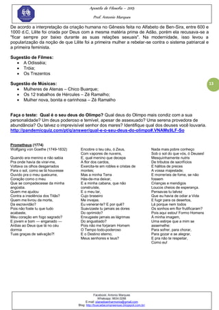 Apostila de Filosofia – 2015
Prof. Antonio Marques
Facebook: Antonio Marques
Whatsapp: 9634.0288
E-mail: planedoenharmonio@gmail.com
Blog: http://buscadacompreensao.blogspot.com.br/
13
De acordo a interpretação da criação humana no Gênesis feita no Alfabeto de Ben-Sira, entre 600 e
1000 d.C, Lilite foi criada por Deus com a mesma matéria prima de Adão, porém ela recusava-se a
"ficar sempre por baixo durante as suas relações sexuais". Na modernidade, isso levou a
popularização da noção de que Lilite foi a primeira mulher a rebelar-se contra o sistema patriarcal e
a primeira feminista.
Sugestão de Filmes:
 A Odisséia;
 Tróia;
 Os Trezentos
Sugestão de Músicas:
 Mulheres de Atenas – Chico Buarque;
 Os 12 trabalhos de Hércules – Zé Ramalho;
 Mulher nova, bonita e carinhosa – Zé Ramalho
Faça o teste: Qual é o seu deus do Olimpo? Qual deus do Olimpo mais condiz com a sua
personalidade? Um deus poderoso e temível, apesar de assexuado? Uma serena provedora de
abundância? Ou talvez o imprevisível senhor dos mares? Identifique qual dos deuses você louvaria.
http://pandemicquiz.com/pt/q/answer/qual-e-o-seu-deus-do-olimpo#.VNAMs9LF-So
Prometheus (1774)
Wolfgang von Goethe (1749-1832)
Quando era menino e não sabia
Pra onde havia de virar-me,
Voltava os olhos desgarrados
Para o sol, como se lá houvesse
Ouvido pra o meu queixume,
Coração como o meu
Que se compadecesse da minha
angústia.
Quem me ajudou
Contra a insolência dos Titãs?
Quem me livrou da morte,
Da escravidão?
Pois não foste tu que tudo
acabaste,
Meu coração em fogo sagrado?
E jovem e bom — enganado —
Ardias ao Deus que lá no céu
dormia
Tuas graças de salvação?!
Encobre o teu céu, ó Zeus,
Com vapores de nuvens,
E, qual menino que decepa
A flor dos cardos,
Exercita-te em robles e cristas de
montes;
Mas a minha Terra
Hás-de-ma deixar,
E a minha cabana, que não
construíste,
E o meu lar,
Cujo braseiro
Me invejas.
Eu venerar-te? E por quê?
Suavizaste tu jamais as dores
Do oprimido?
Enxugaste jamais as lágrimas
Do angustiado?
Pois não me forjaram Homem
O Tempo todo-poderoso
E o Destino eterno,
Meus senhores e teus?
Nada mais pobre conheço
Sob o sol do que vós, ó Deuses!
Mesquinhamente nutris
De tributos de sacrifícios
E hálitos de preces
A vossa majestade;
E morreríeis de fome, se não
fossem
Crianças e mendigos
Loucos cheios de esperança.
Pensavas tu talvez
Que eu havia de odiar a Vida
E fugir para os desertos,
Lá porque nem todos
Os sonhos em flor frutificaram?
Pois aqui estou! Formo Homens
À minha imagem,
Uma estirpe que a mim se
assemelhe:
Para sofrer, para chorar,
Para gozar e se alegrar,
E pra não te respeitar,
Como eu!
 