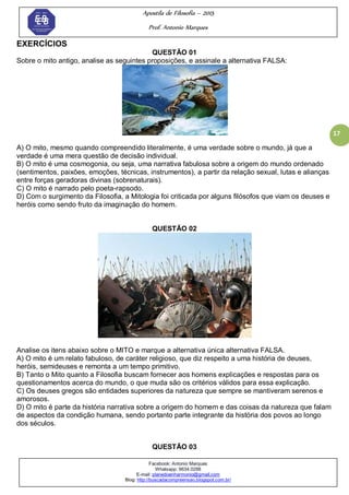 Apostila de Filosofia – 2015
Prof. Antonio Marques
Facebook: Antonio Marques
Whatsapp: 9634.0288
E-mail: planedoenharmonio@gmail.com
Blog: http://buscadacompreensao.blogspot.com.br/
17
EXERCÍCIOS
QUESTÃO 01
Sobre o mito antigo, analise as seguintes proposições, e assinale a alternativa FALSA:
A) O mito, mesmo quando compreendido literalmente, é uma verdade sobre o mundo, já que a
verdade é uma mera questão de decisão individual.
B) O mito é uma cosmogonia, ou seja, uma narrativa fabulosa sobre a origem do mundo ordenado
(sentimentos, paixões, emoções, técnicas, instrumentos), a partir da relação sexual, lutas e alianças
entre forças geradoras divinas (sobrenaturais).
C) O mito é narrado pelo poeta-rapsodo.
D) Com o surgimento da Filosofia, a Mitologia foi criticada por alguns filósofos que viam os deuses e
heróis como sendo fruto da imaginação do homem.
QUESTÃO 02
Analise os itens abaixo sobre o MITO e marque a alternativa única alternativa FALSA.
A) O mito é um relato fabuloso, de caráter religioso, que diz respeito a uma história de deuses,
heróis, semideuses e remonta a um tempo primitivo.
B) Tanto o Mito quanto a Filosofia buscam fornecer aos homens explicações e respostas para os
questionamentos acerca do mundo, o que muda são os critérios válidos para essa explicação.
C) Os deuses gregos são entidades superiores da natureza que sempre se mantiveram serenos e
amorosos.
D) O mito é parte da história narrativa sobre a origem do homem e das coisas da natureza que falam
de aspectos da condição humana, sendo portanto parte integrante da história dos povos ao longo
dos séculos.
QUESTÃO 03
 