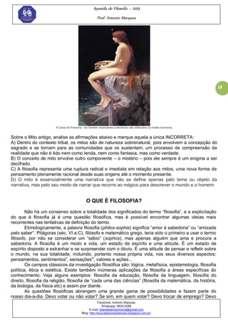 Apostila de Filosofia – 2015
Prof. Antonio Marques
Facebook: Antonio Marques
Whatsapp: 9634.0288
E-mail: planedoenharmonio@gmail.com
Blog: http://buscadacompreensao.blogspot.com.br/
18
A Caixa de Pandora - Ao homem imprudente e temeroso são atribuidos os males humanos
Sobre o Mito antigo, analise as afirmações abaixo e marque aquela a única INCORRETA:
A) Dentro do contexto tribal, os mitos são de natureza sobrenatural, pois envolvem a concepção do
sagrado e se tornam para as comunidades que os sustentam, um processo de compreensão da
realidade que não é tido nem como lenda, nem como fantasia, mas como verdade.
B) O conceito de mito envolve outro componente – o mistério – pois ele sempre é um enigma a ser
decifrado.
C) A filosofia representa uma ruptura radical e imediata em relação aos mitos, uma nova forma de
pensamento plenamente racional desde suas origens até o momento presente.
D) O mito é essencialmente uma narrativa que não se define apenas pelo tema ou objeto da
narrativa, mas pelo seu modo de narrar que recorre ao mágico para descrever o mundo e o homem.
O QUE É FILOSOFIA?
Não há um consenso sobre a totalidade dos significados do termo ―filosofia‖, e a explicitação
do que é filosofia já é uma questão filosófica, mas é possível encontrar algumas ideias mais
recorrentes nas tentativas de definição do termo.
Etimologicamente, a palavra filosofia (philos-sophia) significa ―amor à sabedoria‖ ou ―amizade
pelo saber‖. Pitágoras (séc. VI a.C), filósofo e matemático grego, teria sido o primeiro a usar o termo
filósofo, por não se considerar um ―sábio‖ (sophos), mas apenas alguém que ama e procura a
sabedoria. A filosofia é um modo e vida, um estado de espírito e uma atitude. É um estado de
espírito disposto a estranhar e se surpreender com o óbvio. É uma atitude de pensar e refletir sobre
o mundo, na sua totalidade, incluindo, portanto nossa própria vida, nos seus diversos aspectos:
pensamentos, sentimentosv
, sensaçõesvi
, valores e ações...
Os campos clássicos da investigação filosófica são: lógica, metafísica, epistemologia, filosofia
política, ética e estética. Existe também inúmeras aplicações da filosofia a áreas específicas do
conhecimento: Veja alguns exemplos: filosofia da educação, filosofia da linguagem, filosofia do
direito, filosofia da religião, filosofia de ―cada uma das ciências‖ (filosofia da matemática, da história,
da biologia, da física etc) e assim por diante.
As questões filosóficas abrangem uma grande gama de possibilidades e fazem parte do
nosso dia-a-dia: Devo votar ou não votar? Se sim, em quem votar? Devo trocar de emprego? Devo
 