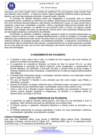 Apostila de Filosofia – 2015
Prof. Antonio Marques
Facebook: Antonio Marques
Whatsapp: 9634.0288
E-mail: planedoenharmonio@gmail.com
Blog: http://buscadacompreensao.blogspot.com.br/
19
preocupar com minha saúde? Qual o sentido da existência? Por que estamos neste mundo? Para
que estamos neste mundo?... e assim por diante. Alguns problemas filosóficos podem permanecer
abertos, sem que haja respostas unânimes, enquanto existir o filosofar.
O processo de reflexão filosófica ocorre por indagações e conclusões mais ou menos
consistentes sobre o problema ou fenômeno em análise. Este processo de busca de compreensão
tem como horizonte diversos objetivos, cada filósofo ou filósofa tem o seus, os mais comuns são a
sabedoria, o bem-viver, a felicidade, a verdade....Sobre o significado destes termos também não há
consenso. Todas as pessoas, na medida em que pensam sobre o mundo, em alguma medida
filosofam. Caso desejem isto pode ser aprimorado. Pensar bem e com autonomia intelectual pode
ser exercitado estudando o pensamento dos filósofos.
No filosofar, se delimita o problema, investiga, explicita e avalia os conceitos relacionados ao
mesmo. Seja em qual for o campo, investigar filosoficamente o mundo é investigar os conceitos que
utilizamos para compreender este mundo, tornando claros os seus fundamentos e pressupostos. Se
avalia as certezas, as supostas soluções, e as hipóteses levantadas....e argumenta, concordando ou
discordando total ou parcialmente das mesmas, complementando-as ou ainda apresenta a questão
de um outro ponto de vista, que se acha mais adequado, até mesmo criando novos conceitos para
esta nova abordagem.
O SURGIMENTO DA FILOSOFIA
 A filosofia é uma ruptura com o mito, na medida em que inaugura uma nova maneira de
explicar os conflitos e as tensões sociais.
 O surgimento da consciência filosófica na Grécia do final do século VII a.C, se deve
principalmente à conjunção de fatores históricos, como navegações, o aparecimento da
escrita alfabética, do calendário, a formação da pólis, o contato entre os povos antigos, a
herança recebida de outras civilizações, a experiência de um discurso (logos) público pautado
pelo diálogo.
 A filosofia está intimamente ligada à cosmologia, tentando oferecer uma explicação racional
para a origem e a ordem do mundo.
 Por que se filosofa? A filosofia é uma atividade que tem como origem, para Platão, a
admiração, o espanto.
 Através da Filosofia, os gregos instituíram para o Ocidente europeu as bases e os princípios
fundamentais do que chamamos razão, racionalidade, ciência, ética, política e arte.
 Tanto o mito como a filosofia buscam responder a questões que incomodam o homem. O
homem sempre desejou afugentar a insegurança, os temores e a angústia diante do
desconhecido, do perigo e da morte.
CARACTERÍSTICAS DA FILOSOFIA
 O significado da palavra Filosofia (philos-sophia), com base em sua etimologia é amor à
sabedoria. Mas a filosofia não pode ser definida por uma simples frase.
 O Filósofo procura a sabedoria. Sabedoria [Sophia] é a ciência sobre os princípios e as
causas.
 A Filosofia desencoraja as crenças dogmáticas e busca, em suas explicações, coerência,
universalidade, logicidade, racionalidade e verdade.
Leitura Complementar:
Leia mais em: ARANHA, Maria Lucia Arruda e MARTINS, Maria Helena Pires. Filosofando.
Introdução à filosofia. volume único.4ª edição. S.P: - Moderna.2009. Cap. 2. A consciência mítica
(p.25-34) e Cap. 3. O nascimento da filosofia (p.36-42).
 