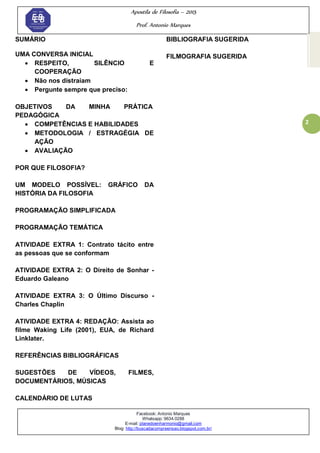 Apostila de Filosofia – 2015
Prof. Antonio Marques
Facebook: Antonio Marques
Whatsapp: 9634.0288
E-mail: planedoenharmonio@gmail.com
Blog: http://buscadacompreensao.blogspot.com.br/
2
SUMÁRIO
UMA CONVERSA INICIAL
 RESPEITO, SILÊNCIO E
COOPERAÇÃO
 Não nos distraiam
 Pergunte sempre que preciso:
OBJETIVOS DA MINHA PRÁTICA
PEDAGÓGICA
 COMPETÊNCIAS E HABILIDADES
 METODOLOGIA / ESTRAGÉGIA DE
AÇÃO
 AVALIAÇÃO
POR QUE FILOSOFIA?
UM MODELO POSSÍVEL: GRÁFICO DA
HISTÓRIA DA FILOSOFIA
PROGRAMAÇÃO SIMPLIFICADA
PROGRAMAÇÃO TEMÁTICA
ATIVIDADE EXTRA 1: Contrato tácito entre
as pessoas que se conformam
ATIVIDADE EXTRA 2: O Direito de Sonhar -
Eduardo Galeano
ATIVIDADE EXTRA 3: O Último Discurso -
Charles Chaplin
ATIVIDADE EXTRA 4: REDAÇÃO: Assista ao
filme Waking Life (2001), EUA, de Richard
Linklater.
REFERÊNCIAS BIBLIOGRÁFICAS
SUGESTÕES DE VÍDEOS, FILMES,
DOCUMENTÁRIOS, MÚSICAS
CALENDÁRIO DE LUTAS
BIBLIOGRAFIA SUGERIDA
FILMOGRAFIA SUGERIDA
 