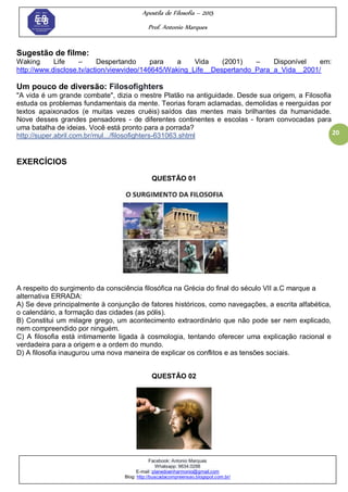 Apostila de Filosofia – 2015
Prof. Antonio Marques
Facebook: Antonio Marques
Whatsapp: 9634.0288
E-mail: planedoenharmonio@gmail.com
Blog: http://buscadacompreensao.blogspot.com.br/
20
Sugestão de filme:
Waking Life – Despertando para a Vida (2001) – Disponível em:
http://www.disclose.tv/action/viewvideo/146645/Waking_Life__Despertando_Para_a_Vida__2001/
Um pouco de diversão: Filosofighters
"A vida é um grande combate", dizia o mestre Platão na antiguidade. Desde sua origem, a Filosofia
estuda os problemas fundamentais da mente. Teorias foram aclamadas, demolidas e reerguidas por
textos apaixonados (e muitas vezes cruéis) saídos das mentes mais brilhantes da humanidade.
Nove desses grandes pensadores - de diferentes continentes e escolas - foram convocadas para
uma batalha de ideias. Você está pronto para a porrada?
http://super.abril.com.br/mul.../filosofighters-631063.shtml
EXERCÍCIOS
QUESTÃO 01
A respeito do surgimento da consciência filosófica na Grécia do final do século VII a.C marque a
alternativa ERRADA:
A) Se deve principalmente à conjunção de fatores históricos, como navegações, a escrita alfabética,
o calendário, a formação das cidades (as pólis).
B) Constitui um milagre grego, um acontecimento extraordinário que não pode ser nem explicado,
nem compreendido por ninguém.
C) A filosofia está intimamente ligada à cosmologia, tentando oferecer uma explicação racional e
verdadeira para a origem e a ordem do mundo.
D) A filosofia inaugurou uma nova maneira de explicar os conflitos e as tensões sociais.
QUESTÃO 02
 