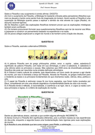Apostila de Filosofia – 2015
Prof. Antonio Marques
Facebook: Antonio Marques
Whatsapp: 9634.0288
E-mail: planedoenharmonio@gmail.com
Blog: http://buscadacompreensao.blogspot.com.br/
21
Sobre a Filosofia e seu surgimento é correto afirmar, EXCETO:
(A) Com o surgimento da Filosofia, a Mitologia foi bastante criticada pelos pensadores (filósofos) que
viam os deuses e heróis como sendo fruto da imaginação do homem. Assim sendo a Filosofia é uma
superação da Mitologia quando passa a explicar o sentido da vida através do Logos (Razão), do
discurso racional rigoroso.
(B) Os filósofos a partir das explicações filosóficas tentaram provar que as explicações mitológicas
também eram confiáveis.
(C) Os homens procuravam formular seus questionamentos filosóficos sem ter de recorrer aos Mitos
e passaram a construir um pensamento baseado na experiência e na razão.
(D) Os povos antigos explicavam a origem do mundo e do homem como criação dos deuses.
QUESTÃO 03
Sobre a Filosofia, assinale a alternativa ERRADA.
A) A palavra Filosofia vem do grego philosophia, philein, amor, e sophia , saber, sabedoria.O
significado da palavra Filosofia, com base em sua etimologia, é amor à sabedoria. E sabedoria é
uma ciência sobre os princípios e causas. Mas sabemos que 2500 anos de diversificada produção
filosófica não pode ser resumida numa simples definição etimológica.
B) A Grécia é matriz cultural do ocidente, pois desenvolveu um novo modo de pensar e agir diante
do mundo, por isso é chamada o berço da Filosofia. Através da Filosofia, os gregos instituíram para
o Ocidente as bases e os princípios fundamentais do que chamamos razão, ciência, ética, política e
arte.
C) O papel da Filosofia é estimular nossa fé nos livros sagrados, que foram todos revelados por
Deus, consolidando em nós uma atitude dogmática e fundamentalista diante da vida e do mundo.
D) A filosofia tende à reflexão, à racionalidade, à coerência e ao rigor, isto é, o Logos (a razão) com
seus princípios e regras, é o critério de explicação do mundo.
QUESTÃO 04
Dentre as alternativas abaixo, assinale a que contém alguma afirmação INCORRETA.
A) Senso Comum e Filosofia têm significados diferentes, pois o primeiro baseia-se nas experiências
do dia-a-dia, enquanto a segunda busca uma fundamentação mais rigorosa para suas explicações
de mundo.
B) A filosofia é uma atividade que tem como origem, para Platão, a admiração.
 