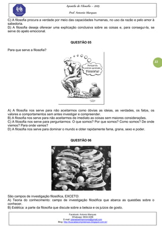 Apostila de Filosofia – 2015
Prof. Antonio Marques
Facebook: Antonio Marques
Whatsapp: 9634.0288
E-mail: planedoenharmonio@gmail.com
Blog: http://buscadacompreensao.blogspot.com.br/
22
C) A filosofia procura a verdade por meio das capacidades humanas, no uso da razão e pelo amor à
sabedoria.
D) A filosofia deseja oferecer uma explicação conclusiva sobre as coisas e, para consegui-la, se
serve do apelo emocional.
QUESTÃO 05
Para que serve a filosofia?
A) A filosofia nos serve para não aceitarmos como óbvias as ideias, as verdades, os fatos, os
valores e comportamentos sem antes investigar e compreender.
B) A filosofia nos serve para não aceitarmos de imediato as coisas sem maiores considerações.
C) A filosofia nos serve para perguntarmos: O que somos? Por que somos? Como somos? De onde
viemos? Para onde vamos?
D) A filosofia nos serve para dominar o mundo e obter rapidamente fama, grana, sexo e poder.
QUESTÃO 06
São campos de investigação filosófica, EXCETO:
A) Teoria do conhecimento: campo de investigação filosófica que abarca as questões sobre o
conhecer.
B) Estética: a parte da filosofia que discute sobre a beleza e os juízos de gosto.
 