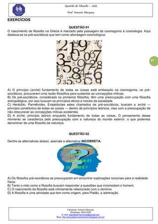 Apostila de Filosofia – 2015
Prof. Antonio Marques
Facebook: Antonio Marques
Whatsapp: 9634.0288
E-mail: planedoenharmonio@gmail.com
Blog: http://buscadacompreensao.blogspot.com.br/
27
EXERCÍCIOS
QUESTÃO 01
O nascimento da filosofia na Grécia é marcado pela passagem da cosmogonia à cosmologia. Aqui
destaca-se os pré-socráticos que tem como abordagem cosmológica:
A) O princípio (arché) fundamento de todas as coisas está embasado na cosmogonia, os pré-
socráticos, procuraram uma razão filosófica para sustentar as concepções míticas.
B) Os pré-socráticos, considerado os primeiros filósofos, têm uma preocupação com uma filosofia
antropológica, por isso buscam os princípios éticos e morais da sociedade.
C) Heráclito, Parmênides, Empédocles estes chamados de pré-socráticos, buscam a arché —
princípio constitutivo de todas as coisas — dentro de princípios teóricos, mas com a preocupação de
não obscurecer as concepções míticas existentes.
D) A arché, princípio teórico enquanto fundamento de todas as coisas. O pensamento desse
momento se caracteriza pela preocupação com a natureza do mundo exterior, o que podemos
denominar de uma filosofia da natureza.
QUESTÃO 02
Dentre as alternativas abaixo, assinale a alternativa INCORRETA.
A) Os filósofos pré-socráticos se preocuparam em encontrar explicações racionais para a realidade
física.
B) Tanto o mito como a filosofia buscam responder a questões que incomodam o homem.
C) O nascimento da filosofia está intimamente relacionado com o domínio
D) A filosofia é uma atividade que tem como origem, para Platão, a admiração.
 