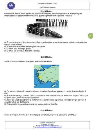 Apostila de Filosofia – 2015
Prof. Antonio Marques
Facebook: Antonio Marques
Whatsapp: 9634.0288
E-mail: planedoenharmonio@gmail.com
Blog: http://buscadacompreensao.blogspot.com.br/
28
QUESTÃO 03
Os filósofos da natureza, a partir da explicação filosófica, tentaram provar que as explicações
mitológicas não poderiam ser confiáveis, queria significar com a palavra Filosofia:
A) O conhecimento crítico das coisas. O amor pelo saber, e, particularmente, pela investigação das
causas e dos efeitos.
B) A adoração aos seres de inteligência superior.
C) O amor pela mitologia grega.
D) O amor por tudo que desperta o desejo.
QUESTÃO 04
Sobre o início da filosofia, marque a alternativa ERRADA:
A) Os pré-socráticos são considerados os primeiros filósofos e viveram por volta dos séculos I e II
D.C.
B) A filosofia começou não na Grécia continental, mas nas colônias da Jônia e da Magna Grécia (sul
da atual Itália), onde florescia o comércio.
C) Tales de Mileto (astrônomo e matemático) é considerado o primeiro pensador grego, por isso é
considerado o pai da filosofia.
D) Pitágoras foi o que pela primeira vez usou a palavra filosofia.
QUESTÃO 05
Sobre o início da filosofia e os filósofos pré-socráticos, marque a alternativa ERRADA:
 